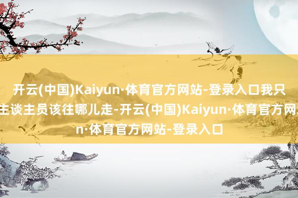开云(中国)Kaiyun·体育官方网站-登录入口我只是在问就业主谈主员该往哪儿走-开云(中国)Kaiyun·体育官方网站-登录入口