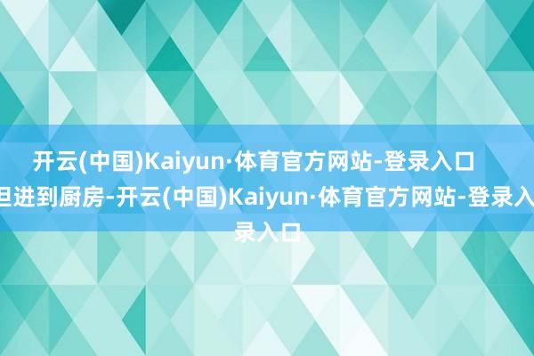 开云(中国)Kaiyun·体育官方网站-登录入口       但进到厨房-开云(中国)Kaiyun·体育官方网站-登录入口
