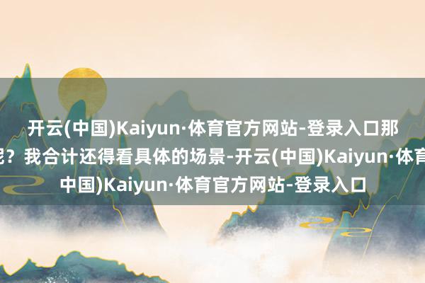 开云(中国)Kaiyun·体育官方网站-登录入口那到底谁的权柄更大呢？我合计还得看具体的场景-开云(中国)Kaiyun·体育官方网站-登录入口