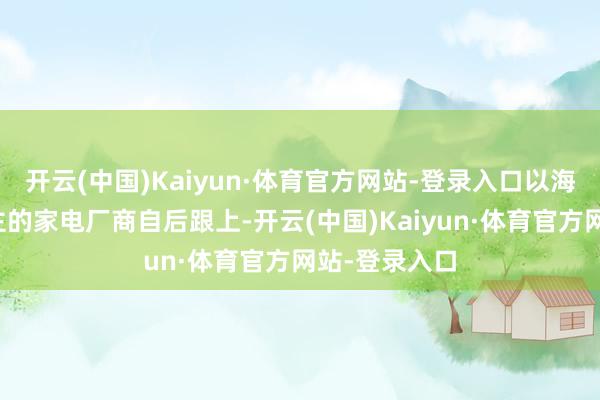 开云(中国)Kaiyun·体育官方网站-登录入口以海信、创维为主的家电厂商自后跟上-开云(中国)Kaiyun·体育官方网站-登录入口