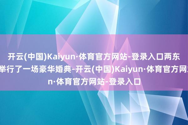 开云(中国)Kaiyun·体育官方网站-登录入口两东谈主在欧洲举行了一场豪华婚典-开云(中国)Kaiyun·体育官方网站-登录入口