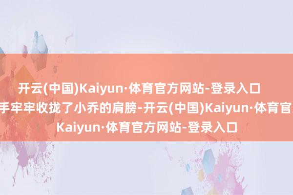 开云(中国)Kaiyun·体育官方网站-登录入口 他用有劲的大手牢牢收拢了小乔的肩膀-开云(中国)Kaiyun·体育官方网站-登录入口