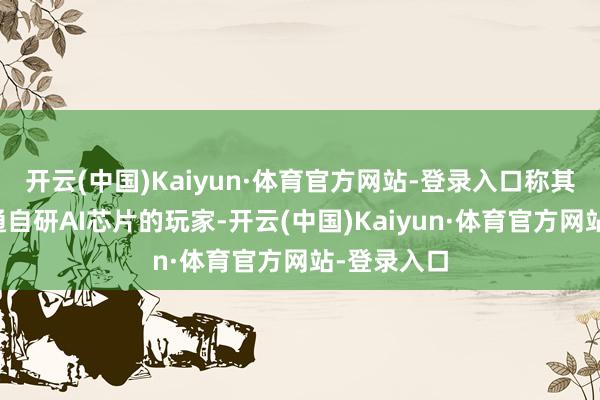 开云(中国)Kaiyun·体育官方网站-登录入口称其是唯一走通自研AI芯片的玩家-开云(中国)Kaiyun·体育官方网站-登录入口
