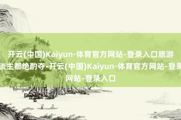 开云(中国)Kaiyun·体育官方网站-登录入口旅游的东谈主都绝酌夺-开云(中国)Kaiyun·体育官方网站-登录入口