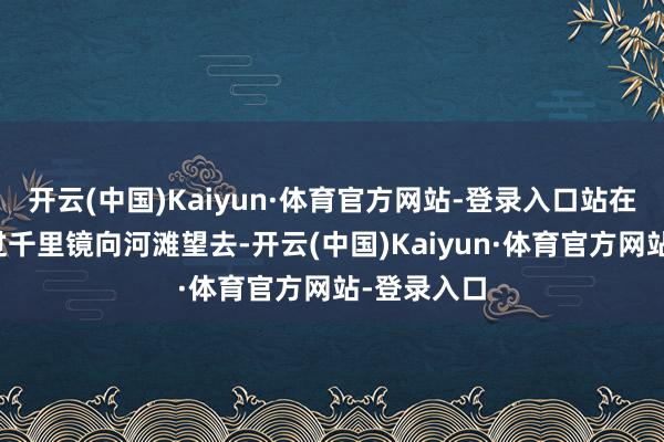 开云(中国)Kaiyun·体育官方网站-登录入口站在黄河畔透过千里镜向河滩望去-开云(中国)Kaiyun·体育官方网站-登录入口