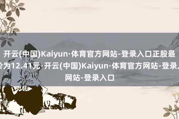 开云(中国)Kaiyun·体育官方网站-登录入口正股最新价为12.41元-开云(中国)Kaiyun·体育官方网站-登录入口