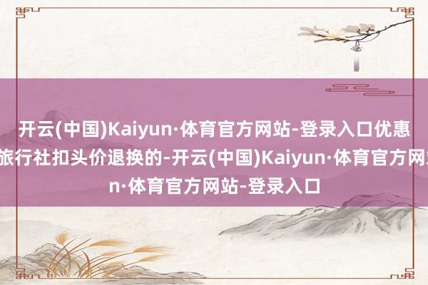 开云(中国)Kaiyun·体育官方网站-登录入口优惠减免是按照旅行社扣头价退换的-开云(中国)Kaiyun·体育官方网站-登录入口