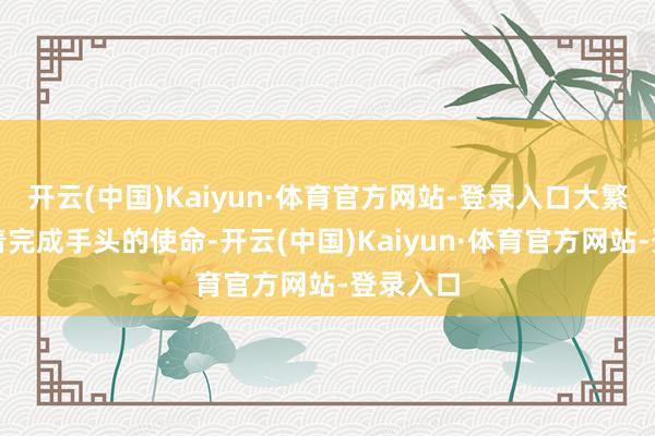 开云(中国)Kaiyun·体育官方网站-登录入口大繁多数忙着完成手头的使命-开云(中国)Kaiyun·体育官方网站-登录入口