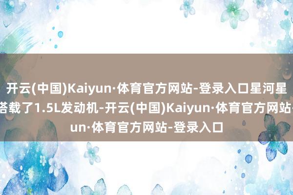 开云(中国)Kaiyun·体育官方网站-登录入口星河星舰7EM-i搭载了1.5L发动机-开云(中国)Kaiyun·体育官方网站-登录入口