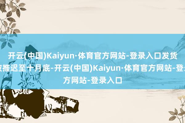 开云(中国)Kaiyun·体育官方网站-登录入口发货时辰被推迟至十月底-开云(中国)Kaiyun·体育官方网站-登录入口