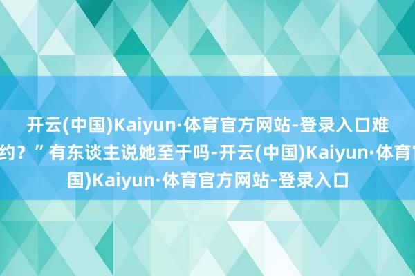 开云(中国)Kaiyun·体育官方网站-登录入口难谈还不如张仳离条约？”有东谈主说她至于吗-开云(中国)Kaiyun·体育官方网站-登录入口