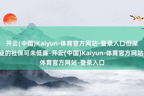 开云(中国)Kaiyun·体育官方网站-登录入口但深圳生动职业的社保可未低廉-开云(中国)Kaiyun·体育官方网站-登录入口
