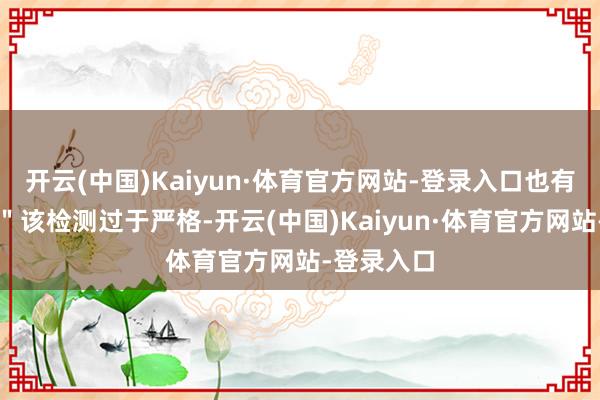 开云(中国)Kaiyun·体育官方网站-登录入口也有博主吐槽＂该检测过于严格-开云(中国)Kaiyun·体育官方网站-登录入口