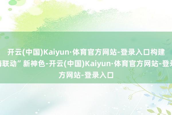 开云(中国)Kaiyun·体育官方网站-登录入口构建“陆海联动”新神色-开云(中国)Kaiyun·体育官方网站-登录入口