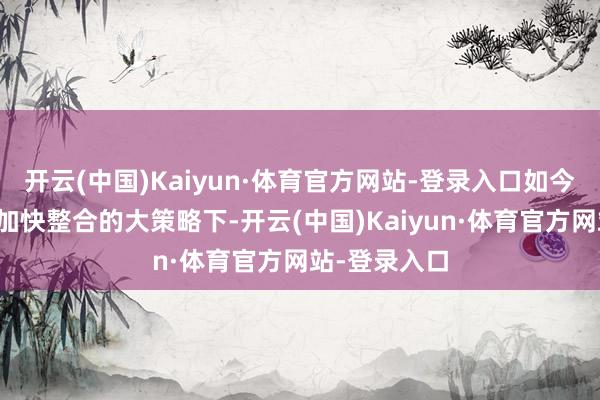 开云(中国)Kaiyun·体育官方网站-登录入口如今在祥瑞里面加快整合的大策略下-开云(中国)Kaiyun·体育官方网站-登录入口
