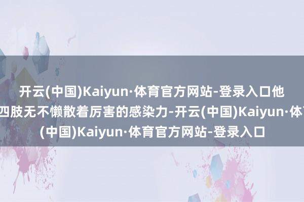 开云(中国)Kaiyun·体育官方网站-登录入口他的目光、神采和肢体四肢无不懒散着厉害的感染力-开云(中国)Kaiyun·体育官方网站-登录入口