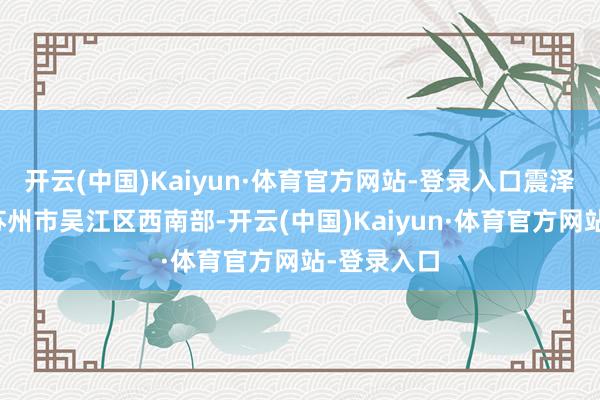 开云(中国)Kaiyun·体育官方网站-登录入口震泽古镇位于苏州市吴江区西南部-开云(中国)Kaiyun·体育官方网站-登录入口