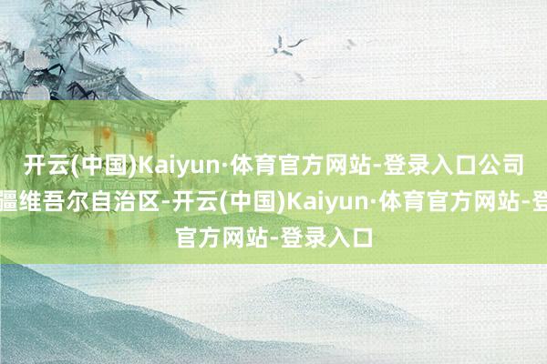 开云(中国)Kaiyun·体育官方网站-登录入口公司位于新疆维吾尔自治区-开云(中国)Kaiyun·体育官方网站-登录入口