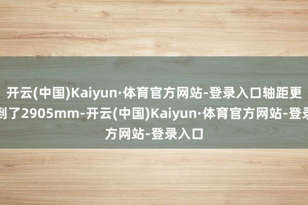 开云(中国)Kaiyun·体育官方网站-登录入口轴距更是达到了2905mm-开云(中国)Kaiyun·体育官方网站-登录入口