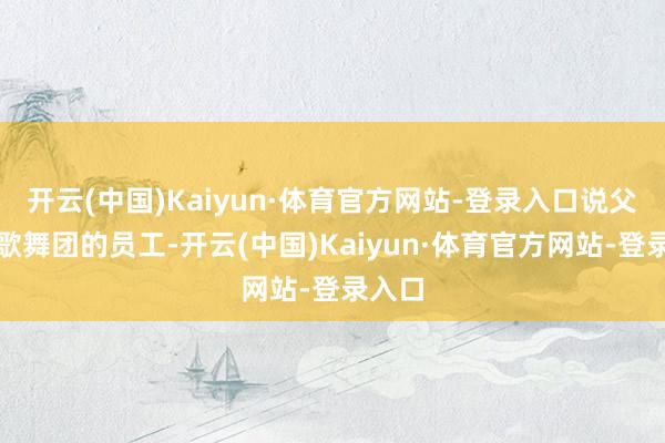开云(中国)Kaiyun·体育官方网站-登录入口说父亲是歌舞团的员工-开云(中国)Kaiyun·体育官方网站-登录入口