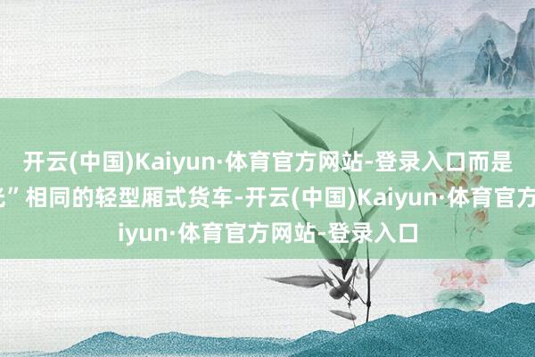开云(中国)Kaiyun·体育官方网站-登录入口而是近似“五菱宏光”相同的轻型厢式货车-开云(中国)Kaiyun·体育官方网站-登录入口
