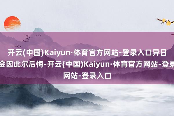 开云(中国)Kaiyun·体育官方网站-登录入口异日可能会因此尔后悔-开云(中国)Kaiyun·体育官方网站-登录入口