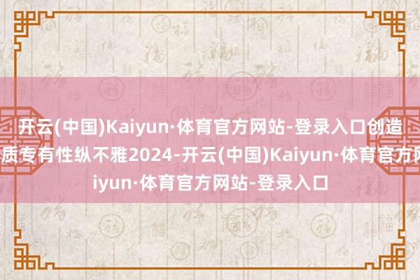开云(中国)Kaiyun·体育官方网站-登录入口创造恰到平正的本质专有性纵不雅2024-开云(中国)Kaiyun·体育官方网站-登录入口