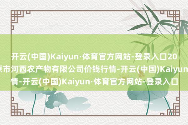 开云(中国)Kaiyun·体育官方网站-登录入口2025年8月27日山西省太原市河西农产物有限公司价钱行情-开云(中国)Kaiyun·体育官方网站-登录入口