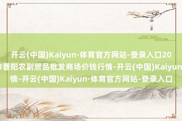 开云(中国)Kaiyun·体育官方网站-登录入口2025年8月27日山西汾阳市晋阳农副居品批发商场价钱行情-开云(中国)Kaiyun·体育官方网站-登录入口
