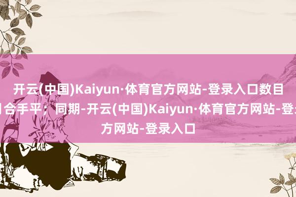 开云(中国)Kaiyun·体育官方网站-登录入口数目较上月合手平；同期-开云(中国)Kaiyun·体育官方网站-登录入口