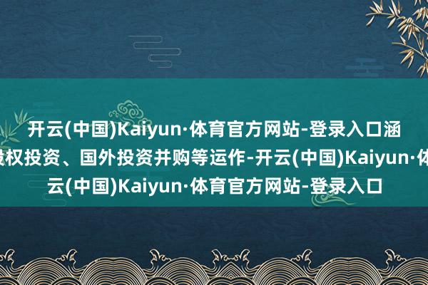 开云(中国)Kaiyun·体育官方网站-登录入口涵盖定增、并购重组、股权投资、国外投资并购等运作-开云(中国)Kaiyun·体育官方网站-登录入口