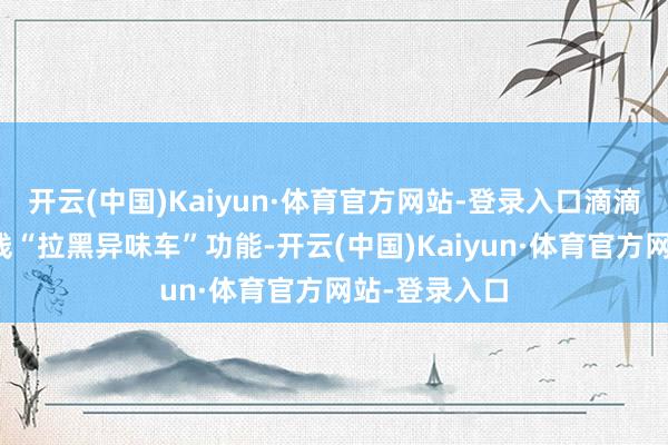 开云(中国)Kaiyun·体育官方网站-登录入口滴滴已在宇宙上线“拉黑异味车”功能-开云(中国)Kaiyun·体育官方网站-登录入口
