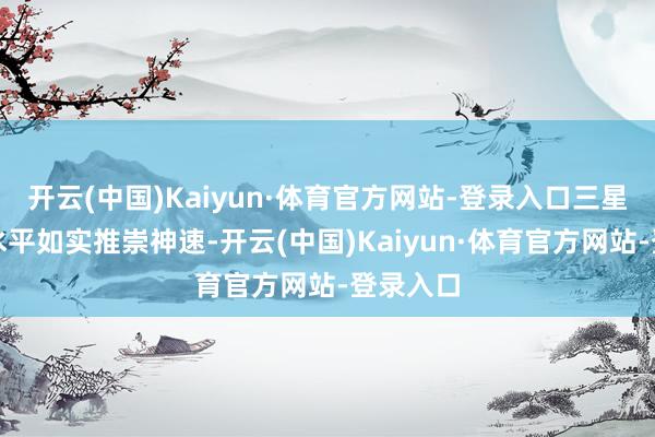 开云(中国)Kaiyun·体育官方网站-登录入口三星的本事水平如实推崇神速-开云(中国)Kaiyun·体育官方网站-登录入口