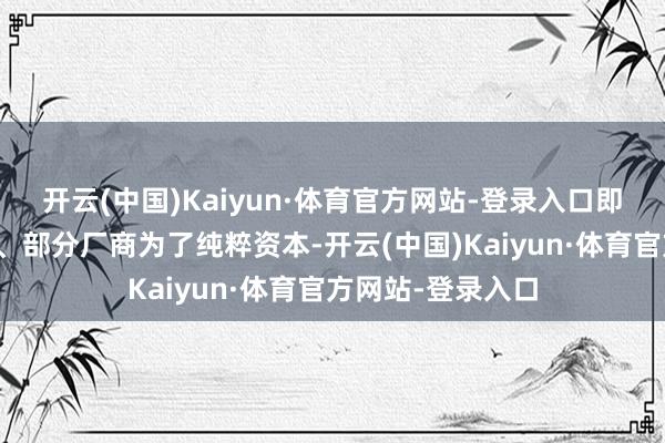 开云(中国)Kaiyun·体育官方网站-登录入口即是阛阓监管不严、部分厂商为了纯粹资本-开云(中国)Kaiyun·体育官方网站-登录入口