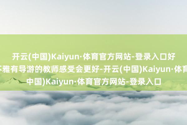 开云(中国)Kaiyun·体育官方网站-登录入口好多文化景点除了参不雅有导游的教师感受会更好-开云(中国)Kaiyun·体育官方网站-登录入口
