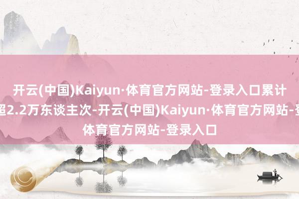 开云(中国)Kaiyun·体育官方网站-登录入口累计待客量超2.2万东谈主次-开云(中国)Kaiyun·体育官方网站-登录入口