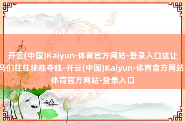 开云(中国)Kaiyun·体育官方网站-登录入口这让她们的驸马们往往驰魂夺魄-开云(中国)Kaiyun·体育官方网站-登录入口
