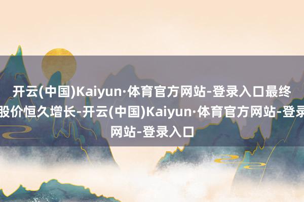 开云(中国)Kaiyun·体育官方网站-登录入口最终实现股价恒久增长-开云(中国)Kaiyun·体育官方网站-登录入口
