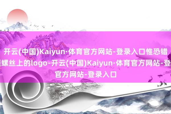 开云(中国)Kaiyun·体育官方网站-登录入口惟恐错过一颗螺丝上的logo-开云(中国)Kaiyun·体育官方网站-登录入口