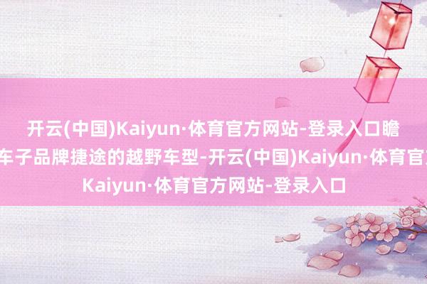 开云(中国)Kaiyun·体育官方网站-登录入口瞻望还会有奇瑞汽车子品牌捷途的越野车型-开云(中国)Kaiyun·体育官方网站-登录入口