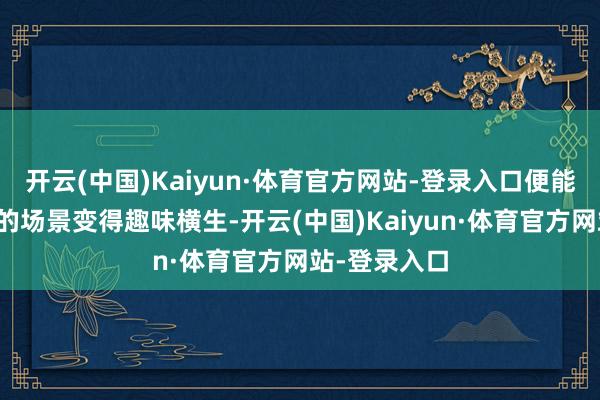 开云(中国)Kaiyun·体育官方网站-登录入口便能将芜俚无奇的场景变得趣味横生-开云(中国)Kaiyun·体育官方网站-登录入口