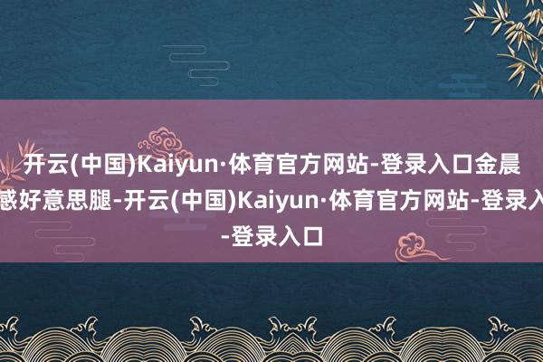 开云(中国)Kaiyun·体育官方网站-登录入口金晨性感好意思腿-开云(中国)Kaiyun·体育官方网站-登录入口