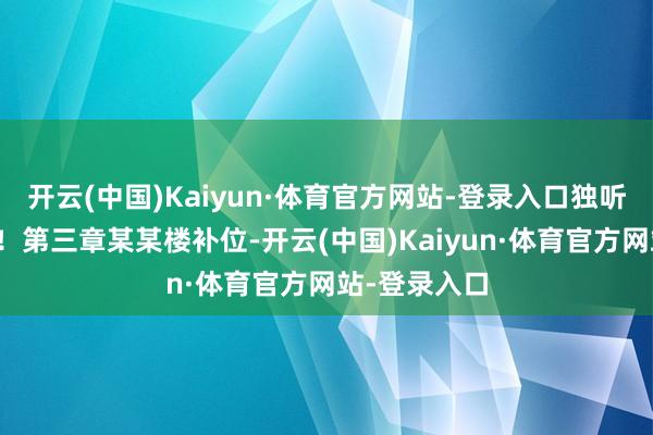开云(中国)Kaiyun·体育官方网站-登录入口独听风声与雨声!第三章某某楼补位-开云(中国)Kaiyun·体育官方网站-登录入口