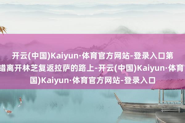 开云(中国)Kaiyun·体育官方网站-登录入口第五天：圣湖羊卓雍错离开林芝复返拉萨的路上-开云(中国)Kaiyun·体育官方网站-登录入口