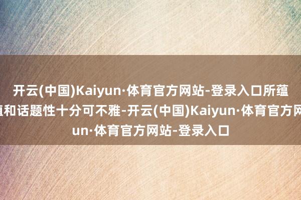 开云(中国)Kaiyun·体育官方网站-登录入口所蕴含的贸易价值和话题性十分可不雅-开云(中国)Kaiyun·体育官方网站-登录入口