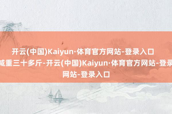 开云(中国)Kaiyun·体育官方网站-登录入口       他减重三十多斤-开云(中国)Kaiyun·体育官方网站-登录入口
