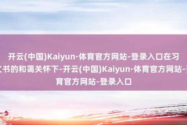 开云(中国)Kaiyun·体育官方网站-登录入口在习近平总文书的和蔼关怀下-开云(中国)Kaiyun·体育官方网站-登录入口