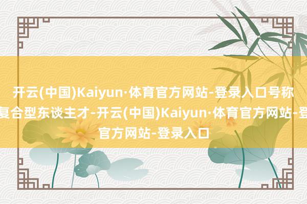 开云(中国)Kaiyun·体育官方网站-登录入口号称真的的复合型东谈主才-开云(中国)Kaiyun·体育官方网站-登录入口