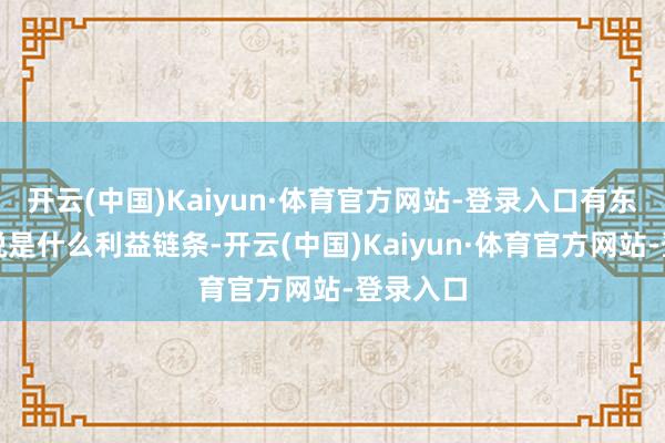 开云(中国)Kaiyun·体育官方网站-登录入口有东说念主说是什么利益链条-开云(中国)Kaiyun·体育官方网站-登录入口