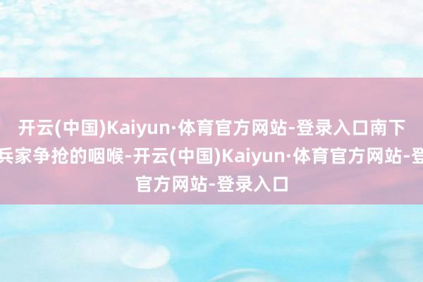开云(中国)Kaiyun·体育官方网站-登录入口南下时又是兵家争抢的咽喉-开云(中国)Kaiyun·体育官方网站-登录入口